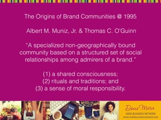 The Origins of Brand Communities @ 1995
Albert M. Muniz, Jr. & Thomas C. O'Guinn
“A specialized non-geographically bound
community based on a structured set of social
relationships among admirers of a brand.”
(1) a shared consciousness;
(2) rituals and traditions; and
(3) a sense of moral responsibility.
 