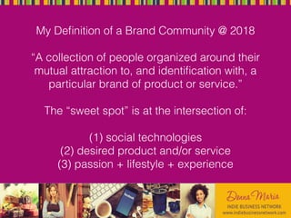 My Deﬁnition of a Brand Community @ 2018
“A collection of people organized around their
mutual attraction to, and identiﬁcation with, a
particular brand of product or service.”
The “sweet spot” is at the intersection of:
(1) social technologies
(2) desired product and/or service
(3) passion + lifestyle + experience
 