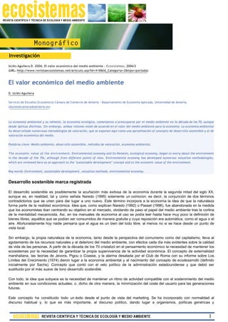 Investigación
Uclés Aguilera D. 2006. El valor económico del medio ambiente . Ecosistemas. 2006/2
(URL: http://www.revistaecosistemas.net/articulo.asp?Id=418&Id_Categoria=2&tipo=portada)



El valor económico del medio ambiente
D. Uclés Aguilera

Servicio de Estudios Económicos Cámara de Comercio de Almería - Departamento de Economía Aplicada, Universidad de Almería.
(ducles@camaradealmeria.es)



La economía ambiental y su némesis, la economía ecológica, comenzaron a preocuparse por el medio ambiente en la década de los 70, aunque
desde ópticas distintas. Sin embargo, ambas visiones están de acuerdo en el valor del medio ambiente para la economía. La economía ambiental
ha desarrollado numerosas metodologías de valoración, que se exponen aquí como una aproximación al concepto de desarrollo sostenible y al de
valoración económica del medio.

Palabras clave: Medio ambiente, desarrollo sostenible, métodos de valoración, economía ambiental.

The economic value of the environment. Environmental economy and its Nemesis, ecological economy, began to worry about the environment
in the decade of the 70s, although from different points of view. Environmental economy has developed numerous valuation methodologies,
which are reviewed here as an approach to the "sustainable development" concept and to the economic value of the environment.

Key words: Environment, sustainable development, valuation methods, environmental economy.


Desarrollo sostenible marca registrada

El desarrollo sostenible es posiblemente la acuñación más exitosa de la economía durante la segunda mitad del siglo XX,
aunque es, en realidad, tal y como señala Naredo (1999) solamente un oximoron; es decir, la conjunción de dos términos
contradictorios que se unen para dar lugar a uno nuevo. Este término incorpora a la economía la idea de que la naturaleza
forma parte de la realidad económica. Idea que, como explican Naredo (1992) o Passet (1996), fue abandonada en la medida
que los economistas iban centrando su objetivo en el mercado, olvidando de paso el papel del medio ambiente tras la cortina
de la mentalidad mecanicista. Así, en los manuales de economía al uso se podía leer hasta hace muy poco la definición de
bienes libres, aquéllos que se podían ser consumidos de manera gratuita y cuya reposición era automática, como el agua o el
aire. Afortunadamente hoy nadie pensaría que el agua es un bien del todo libre; al menos no si se hace desde un punto de
vista local.

Sin embargo, la propia naturaleza de la economía, tanto desde la perspectiva del comunismo como del capitalismo, lleva al
agotamiento de los recursos naturales y al deterioro del medio ambiente, con efectos cada día más evidentes sobre la calidad
de vida de las personas. A partir de la década de los 70 cristalizó en el pensamiento económico la necesidad de mantener los
ecosistemas por la necesidad de garantizar la propia supervivencia de la actividad económica. El concepto de externalidad
marshaliana, las teorías de Jevons, Pigou o Coasse, y la alarma desatada por el Club de Roma con su informe sobre Los
Límites del Crecimiento (1974) dieron lugar a la economía ambiental y al nacimiento del concepto de ecodesarrollo (definido
inicialmente por Sachs). Concepto que contó con el veto político de la administración estadounidense y que debió ser
sustituido por el más suave de tono desarrollo sostenible.

Con todo, la idea que subyace es la necesidad de mantener un ritmo de actividad compatible con el sostenimiento del medio
ambiente en sus condiciones actuales; o, dicho de otra manera, la minimización del coste del usuario para las generaciones
futuras.

Este concepto ha constituido todo un éxito desde el punto de vista del marketing. Se ha incorporado con normalidad al
discurso habitual y, lo que es más importante, al discurso político, dando lugar a organismos, políticas genéricas y


                                                                                                                                        1
 