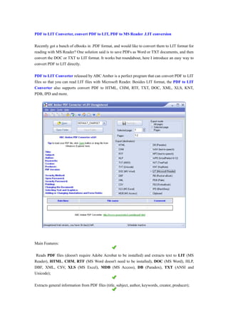 PDF to LIT Converter, convert PDF to LIT, PDF to MS Reader .LIT conversion

Recently got a bunch of eBooks in .PDF format, and would like to convert them to LIT format for
reading with MS Reader? One solution said is to save PDFs as Word or TXT documents, and then
convert the DOC or TXT to LIT format. It works but roundabout, here I introduce an easy way to
convert PDF to LIT directly.

PDF to LIT Converter released by ABC Amber is a perfect program that can convert PDF to LIT
files so that you can read LIT files with Microsoft Reader. Besides LIT format, the PDF to LIT
Converter also supports convert PDF to HTML, CHM, RTF, TXT, DOC, XML, XLS, KNT,
PDB, IPD and more.




Main Features:

 Reads PDF files (doesn't require Adobe Acrobat to be installed) and extracts text to LIT (MS
Reader), HTML, CHM, RTF (MS Word doesn't need to be installed), DOC (MS Word), HLP,
DBF, XML, CSV, XLS (MS Excel), MDB (MS Access), DB (Paradox), TXT (ANSI and
Unicode);

Extracts general information from PDF files (title, subject, author, keywords, creator, producer);
 