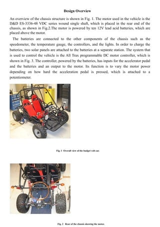 Design Overview
An overview of the chassis structure is shown in Fig. 1. The motor used in the vehicle is the
D&D ES-3336-48 VDC series wound single shaft, which is placed in the rear end of the
chassis, as shown in Fig.2.The motor is powered by ten 12V lead acid batteries, which are
placed above the motor.
The batteries are connected to the other components of the chassis such as the
speedometer, the temperature gauge, the controllers, and the lights. In order to charge the
batteries, two solar panels are attached to the batteries at a separate station. The system that
is used to control the vehicle is the All Trax programmable DC motor controller, which is
shown in Fig. 3. The controller, powered by the batteries, has inputs for the accelerator pedal
and the batteries and an output to the motor. Its function is to vary the motor power
depending on how hard the acceleration pedal is pressed, which is attached to a
potentiometer.
Fig. 1 Overall view of the budget volt car.
Fig. 2 Rear of the chassis showing the motor.
 
