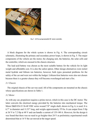 Fig. 3 All Trax programmable DC motor controller.
A block diagram for the whole system is shown in Fig. 4. The corresponding circuit
schematic, illustrating the primary and secondary power loops, is shown in Fig. 5. The major
components of the vehicle are the motor, the charging unit, the batteries, the solar cells and
the controller, which are encased in the chassis structure.
The lead acid battery was chosen as the most suitable battery for the vehicle for its light
weight and affordable cost. It is also the safest option. Other design alternatives were nickel
metal hydride and lithium ion batteries; however, both types presented problems for the
safety of the car and were not within the budget. Lithium-Iron batteries were also not chosen
because there is a greater chance they will become overcharged and start a fire.
3.1 Chassis
The original chassis of the car was used. All of the components are mounted on the chassis
whose specifications are shown in Table 1.
3.2 Motor
As with any car, propulsion requires a prime mover, which in this case is the DC motor. The
latter converts the electrical energy provided by the batteries into mechanical torque. The
Motor D&D ES-33 36-48 VDC series wound 7/8” single shaft, shown in Fig. 6, is used. It is
6.7” in diameter and 11.53” long, and weighs approximately 57l bs. It can output from 5 Hp
at 36 V to 7.2 Hp at 48 V and can handle a current of 135-140 A. However, for the design it
was found that there was no need to go heigher then 24 V as preliminiry experimental result
determined that at 16 V the car moved at the target speed.
 