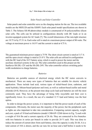 Fig. 7 White Rodgers 586 on budget volt.
Solar Panels and Solar Controller
Solar panels and solar controller serve as the charging station for the car. The two available
models are the MSX120 and the SX80V. Each solar panel model specifications are shown in
Table 3. The Solarex SX-80 photovoltaic module is constructed of 36 polycrystalline silicon
solar cells. The cells can be utilized in configurations directly with DC loads or in an
inverter-equipped system for AC loads [7]. The overall dimensions of the rain-tight structure
are 19.75 in by 57.31 in. Each solar cell is rated at a maximum power output of 80 watts. The
voltage at maximum power is 16.8 V and the current is rated at 4.75 A.
The guaranteed minimum power output is 75 W. The short circuit current is rated at 5.17 A
and the open circuit voltage is rated at 21.0 V. The solar cells are utilized in configuration
with the DC load of the 24 V battery array, which is used to power the motor and the
auxiliary electrical systems in the car. The solar controllers used in this project are the
SunSaver SS-20L-12V and the SS-20L-24V. The solar controller utilizes switching pulse
width modulation to charge batteries.
Batteries
Batteries are portable sources of electrical energy which the DC motor converts to
mechanical. There are many new types of batteries that are suitable for electric vehicle
application. These include lead acid, various types of nickel-based (iron, cadmium, and
metal hydride), lithium-based (polymer and iron), as well as sodium-based (sulfur and metal
chloride) [8-9]. However, at the present time deep cycle lead acid batteries are still the most
commonly used. They have the advantage of being fully recyclable and their cost is
significantly lower. As a result, the use of a standard 12 V lead acid battery was the best
option.
In order to design the power system, it is important to find the power needs of each of the
components. Obviously, the motor uses the majority of the power, but the peripherals such
as lights are also important to take into consideration. Comparing current capacity, weight
and cost, a pack of 10 lead acid batteries (model: CSB-GP-12260 shown in Fig. 7) each with
a weight of 18.6 lbs and a current capacity of 26 Ah. They are connected in five branches
with two batteries in series per branch in order to provide 24 V each. This was done to
reduce the amount of current draw from each battery, since the capacity is only 26 Ah. A is a
total current of 18A is drawn, and the car runs for an hour and a half before it needs to be
 