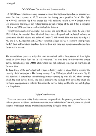 recharged.
DC-DC Power Conversion and Instrumentation
A DC-DC converter is necessary in order to power the lights and the other car accessories,
since the latter operate at 12 V whereas the battery pack provides 24 V. The Pyle
PSWNV720 shown in Fig. 8 was chosen due to its ability to sustain a 360 W output, which
low enough so that it does not reduce traction power or range of the car. It has a converse
efficiency of 87%, and has several safety built-in features.
To fully implement a working set of turn signals and hazard lights that blink, the use of the
LM555 timer is essential. Two identical timers were designed and calibrated to have an
output time of 0.808 second and a shut off time of 0.503 second. This was done by using a 2
KΩ and a 3.3 KΩ resistor and a 220 μF capacitor as seen in Fig. 9. The first timer powers
the left front and back turn signals or the right front and back turn signals, depending on how
the switch is pressed.
The second timer powers a relay that turns on and off, which then powers all four lights
based on direct input from the DC-DC converter. This was done to overcome the output
current limitations of the LM555 chip, which was not sufficient to power all four lights at
the same time.
To keep track of the car’s electrical system, a battery meter is added that to monitor the
capacity of the battery pack. The battery manager 3 by BSDesigns, which is shown in Fig. 10
was selected. It determines the remaining battery capacity by way of a DC shunt through
which the load current flows. The meter measures the voltage drop across the shunt and
performs a comparison in order to determine the current being used by the car, and displays
it in Amp-hours.
Safety Considerations
There are numerous safety devices that are integrated into the power system of the car in
order to prevent accidents. Aside from the contactor and dead man’s switch, fuses are placed
in series within each battery branch and connecting the lights on the car.
 