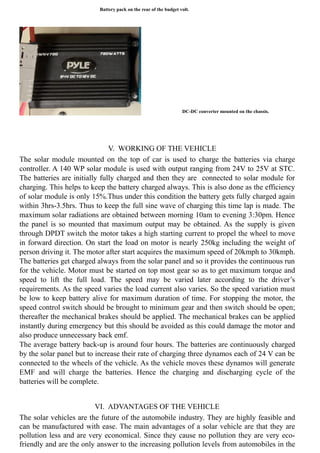 Battery pack on the rear of the budget volt.
DC-DC converter mounted on the chassis.
V. WORKING OF THE VEHICLE
The solar module mounted on the top of car is used to charge the batteries via charge
controller. A 140 WP solar module is used with output ranging from 24V to 25V at STC.
The batteries are initially fully charged and then they are connected to solar module for
charging. This helps to keep the battery charged always. This is also done as the efficiency
of solar module is only 15%.Thus under this condition the battery gets fully charged again
within 3hrs-3.5hrs. Thus to keep the full sine wave of charging this time lap is made. The
maximum solar radiations are obtained between morning 10am to evening 3:30pm. Hence
the panel is so mounted that maximum output may be obtained. As the supply is given
through DPDT switch the motor takes a high starting current to propel the wheel to move
in forward direction. On start the load on motor is nearly 250kg including the weight of
person driving it. The motor after start acquires the maximum speed of 20kmph to 30kmph.
The batteries get charged always from the solar panel and so it provides the continuous run
for the vehicle. Motor must be started on top most gear so as to get maximum torque and
speed to lift the full load. The speed may be varied later according to the driver’s
requirements. As the speed varies the load current also varies. So the speed variation must
be low to keep battery alive for maximum duration of time. For stopping the motor, the
speed control switch should be brought to minimum gear and then switch should be open;
thereafter the mechanical brakes should be applied. The mechanical brakes can be applied
instantly during emergency but this should be avoided as this could damage the motor and
also produce unnecessary back emf.
The average battery back-up is around four hours. The batteries are continuously charged
by the solar panel but to increase their rate of charging three dynamos each of 24 V can be
connected to the wheels of the vehicle. As the vehicle moves these dynamos will generate
EMF and will charge the batteries. Hence the charging and discharging cycle of the
batteries will be complete.
VI. ADVANTAGES OF THE VEHICLE
The solar vehicles are the future of the automobile industry. They are highly feasible and
can be manufactured with ease. The main advantages of a solar vehicle are that they are
pollution less and are very economical. Since they cause no pollution they are very eco-
friendly and are the only answer to the increasing pollution levels from automobiles in the
 