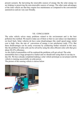 present scenario. By harvesting the renewable sources of energy like the solar energy we
are helping in preserving the non-renewable sources of energy. The other main advantages
of the solar vehicle are that they require less maintenance as compared to the conventional
automotives and are very user friendly.
VII. CONCLUSION
The solar vehicle solves many problems related to the environment and is the best
pollution free method. We need to make use of them so that we can reduce our dependence
on fossil fuels. Solar vehicles do have some disadvantages like small speed range, initial
cost is high. Also, the rate of conversion of energy is not satisfactory (only 17%). But
these disadvantages can be easily overcome by conducting further research in this area;
like the problem of solar cells can be solved by using the ultra efficient solar cells that give
about 30-35% efficiency.
As this field of automobiles will be explored the problems will get solved. The solar
automobiles have a huge prospective market and we should start using them in our day to
day life. We have already completed making a solar vehicle prototype as our project and the
vehicle is running successfully on solar power.
The picture of the running vehicle is shown below
 