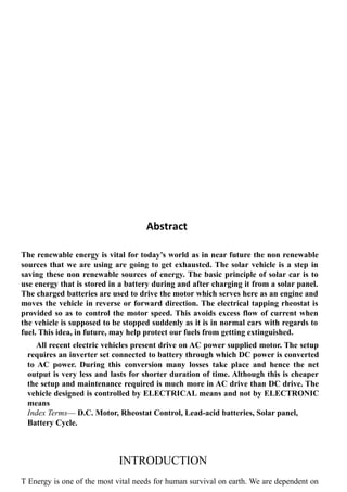 Abstract
The renewable energy is vital for today’s world as in near future the non renewable
sources that we are using are going to get exhausted. The solar vehicle is a step in
saving these non renewable sources of energy. The basic principle of solar car is to
use energy that is stored in a battery during and after charging it from a solar panel.
The charged batteries are used to drive the motor which serves here as an engine and
moves the vehicle in reverse or forward direction. The electrical tapping rheostat is
provided so as to control the motor speed. This avoids excess flow of current when
the vehicle is supposed to be stopped suddenly as it is in normal cars with regards to
fuel. This idea, in future, may help protect our fuels from getting extinguished.
All recent electric vehicles present drive on AC power supplied motor. The setup
requires an inverter set connected to battery through which DC power is converted
to AC power. During this conversion many losses take place and hence the net
output is very less and lasts for shorter duration of time. Although this is cheaper
the setup and maintenance required is much more in AC drive than DC drive. The
vehicle designed is controlled by ELECTRICAL means and not by ELECTRONIC
means
Index Terms— D.C. Motor, Rheostat Control, Lead-acid batteries, Solar panel,
Battery Cycle.
INTRODUCTION
T Energy is one of the most vital needs for human survival on earth. We are dependent on
 