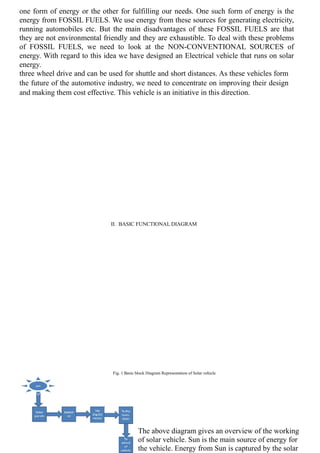 one form of energy or the other for fulfilling our needs. One such form of energy is the
energy from FOSSIL FUELS. We use energy from these sources for generating electricity,
running automobiles etc. But the main disadvantages of these FOSSIL FUELS are that
they are not environmental friendly and they are exhaustible. To deal with these problems
of FOSSIL FUELS, we need to look at the NON-CONVENTIONAL SOURCES of
energy. With regard to this idea we have designed an Electrical vehicle that runs on solar
energy.
three wheel drive and can be used for shuttle and short distances. As these vehicles form
the future of the automotive industry, we need to concentrate on improving their design
and making them cost effective. This vehicle is an initiative in this direction.
II. BASIC FUNCTIONAL DIAGRAM
Fig. 1 Basic block Diagram Representation of Solar vehicle
The above diagram gives an overview of the working
of solar vehicle. Sun is the main source of energy for
the vehicle. Energy from Sun is captured by the solar
 