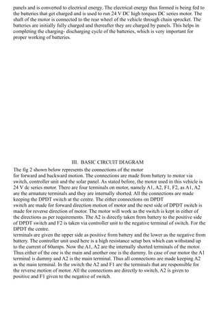 panels and is converted to electrical energy. The electrical energy thus formed is being fed to
the batteries that get charged and is used to run 24 V DC high torques DC series motor. The
shaft of the motor is connected to the rear wheel of the vehicle through chain sprocket. The
batteries are initially fully charged and thereafter they are charged by panels. This helps in
completing the charging- discharging cycle of the batteries, which is very important for
proper working of batteries.
III. BASIC CIRCUIT DIAGRAM
The fig 2 shown below represents the connections of the motor
for forward and backward motion. The connections are made from battery to motor via
switch, controller unit and the solar panel. As stated before, the motor used in this vehicle is
24 V dc series motor. There are four terminals on motor, namely A1, A2, F1, F2, as A1, A2
are the armature terminals and they are internally shorted. All the connections are made
keeping the DPDT switch at the centre. The either connections on DPDT
switch are made for forward direction motion of motor and the next side of DPDT switch is
made for reverse direction of motor. The motor will work as the switch is kept in either of
the directions as per requirements. The A2 is directly taken from battery to the positive side
of DPDT switch and F2 is taken via controller unit to the negative terminal of switch. For the
DPDT the centre.
terminals are given the upper side as positive from battery and the lower as the negative from
battery. The controller unit used here is a high resistance setup box which can withstand up
to the current of 60amps. Now the A1, A2 are the internally shorted terminals of the motor.
Thus either of the one is the main and another one is the dummy. In case of our motor the A1
terminal is dummy and A2 is the main terminal. Thus all connections are made keeping A2
as the main terminal. In the switch the A2 and F1 are the terminals that are responsible for
the reverse motion of motor. All the connections are directly to switch, A2 is given to
positive and F1 given to the negative of switch.
 