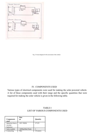 Fig. 2 Circuit diagram for the movement of the vehicle
IV. COMPONENTS USED
Various types of electrical components were used for making the solar powered vehicle.
A list of these components used with their range and the specific quantities that were
required for making the solar vehicle is given in the following table.
TABLE I
LIST OF VARIOUS COMPONENTS USED
Components
Ran
ge Quantity
used
Batteries( heavy 24V 190Ah 2*12V
inverter
batteries)
Solar module 140Wp(Watt Peak) 1
Connecting Mot 10 meters
 