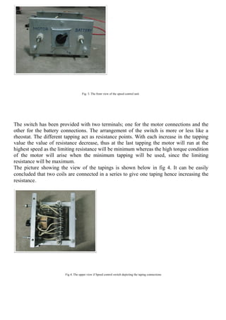 Fig. 3. The front view of the speed control unit
The switch has been provided with two terminals; one for the motor connections and the
other for the battery connections. The arrangement of the switch is more or less like a
rheostat. The different tapping act as resistance points. With each increase in the tapping
value the value of resistance decrease, thus at the last tapping the motor will run at the
highest speed as the limiting resistance will be minimum whereas the high torque condition
of the motor will arise when the minimum tapping will be used, since the limiting
resistance will be maximum.
The picture showing the view of the tapings is shown below in fig 4. It can be easily
concluded that two coils are connected in a series to give one taping hence increasing the
resistance.
Fig 4. The upper view if Speed control switch depicting the taping connections
 