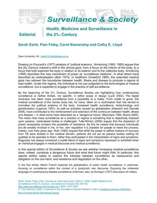 Editorial
Health, Medicine and Surveillance in
the 21st Century
Sarah Earle, Pam Foley, Carol Komaromy and Cathy E. Lloyd
Open University, UK. mailto:S.Earle@open.ac.uk
Drawing on Foucault’s (1977) analysis of ‘political anatomy’, Armstrong (1983; 1995) argues that
the 20th Century marked a shift in the clinical gaze, from a focus on the interior of the body, to a
focus that both explored the body in relation to its exterior and to the collective body. Armstrong
(1995) describes this new mechanism of power as ‘surveillance medicine’. In what others have
described as medicalisation (Illich 1975), or healthism (Crawford 1980), this extended medical
gaze has redrawn the boundaries between health, illness and disease to promote a regime of
total health. Under this regime, the individual is not just subjected to the technologies of medical
surveillance, but is expected to engage in the practice of self-surveillance.
By the beginning of the 21st Century, Surveillance Studies are highlighting how contemporary
surveillance is neither limited, nor specific, in either scope or design (Lyon 2002). The digital
revolution has taken mass surveillance from a possibility to a reality. From cradle to grave, the
medical surveillance of the human body has, for many, taken on a routinisation that has served to
normalise the political anatomy of the body. Increased health surveillance, biotechnology and
geneticisation (Lippman 1991), as well as anxieties caused by globalisation (Kawachi and Gamala
2006), have contributed to the reinforcement and extension of the continuum between health, illness
and disease – in what some have described as a ‘dangerous future’ (Macintyre 1995; Brand 2005).
The notion that mass surveillance as a practice or regime is something that is objectively imposed
upon passive, medicalised bodies is challenged. Tulle-Winton (2000) argues that the dispersion of
power necessarily contains the possibility of resistance. By this he means that because individuals
are all variably involved in his, or her, own regulation it is possible for people to resist the process.
Indeed, over forty years ago, Roth (1963) argued that while the power to define markers of recovery
from TB were located in the medical domain, patients did not act as passive bodies waiting for
qualities to be awarded to them; rather they participated in the interpretation of signs and symptoms.
Diagnosis has always contained a subtle blend of signs and symptoms repressed or exhibited when
an individual engages in medical discourse and medical surveillance.
In this special edition of Surveillance & Society we ask whether increasing medical surveillance
does, indeed, constitute a dangerous future and what that future might hold. In particular, this
special edition seeks to explore the interplay between surveillance as reassurance and
obligation on the one hand, and resistance and negotiation on the other.
In the first article, Martin French explores the globalisation of public health surveillance, in particular,
focusing on surveillance within the context of a (post)cold- war discourse. Exposing the militaristic
language of contemporary disease surveillance (informed, also, by Sontag’s (1977) discussion of military
Earle, Sarah, Foley, Pam, Komaromy, Carol and Lloyd, Cathy E. 2009. Health Medicine and
Surveillance in the 21st Century. Surveillance & Society 6(2): 96-100.
http://www.surveillance-and-society.org | ISSN: 1477-7487
© The Author(s), 2009. | Licensed to the Surveillance Studies Network under a Creative Commons Attribution
Non-Commercial No Derivatives license.
 