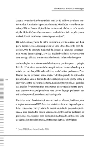 série Avaliação de Políticas Públicas | 01




      Apenas no ensino fundamental são mais de 33 milhões de alunos ma-
      triculados. A maioria – aproximadamente 30 milhões – estuda em es-
      colas públicas; desses, 17,9 milhões estão matriculados na rede muni-
      cipal e 11,8 milhões estão em escolas estaduais. Nas federais, são pouco
      mais de 25 mil estudantes nessa etapa de ensino45.

      Há deficiências graves de infra-estrutura a serem sanadas em boa
      parte dessas escolas. Apenas para se ter uma idéia, de acordo com da-
      dos de 2006 do Instituto Nacional de Estudos e Pesquisas Educacio-
      nais Anísio Teixeira (Inep), 15% das escolas brasileiras não contavam
      com energia elétrica e uma em cada dez não tinha rede de esgoto.

      As instalações de todos os estabelecimentos que integram o pré-pi-
      loto do UCA, ainda que mais bem equipadas e conservadas do que a
      média das escolas públicas brasileiras, também têm problemas. Pro-
      blemas que se tornaram ainda mais evidentes quando do início dos
100   projetos, haja vista a demanda adicional que o projeto impõe sobre a
      já precária infra-estrutura existente. Exatamente por isso, os gestores
      das escolas foram unânimes em apontar as carências de infra-estru-
      tura como o principal problema para que os laptops pudessem ser
      utilizados pelos alunos da maneira adequada.

      Em todas as escolas visitadas, foram necessárias adequações físicas para
      a implementação do UCA. Mas tais iniciativas foram, em grande parte,
      feitas em caráter emergencial e de maneira um tanto quanto improvi-
      sada e com resultados pouco satisfatórios. Entre outros, destacam-se
      problemas relacionados com mobiliário inadequado, infiltrações, falta
      de ventilação nas salas de aula, instalações elétricas impróprias.


      45
           Fonte: MEC/Inep, Censo Escolar 2006.
 