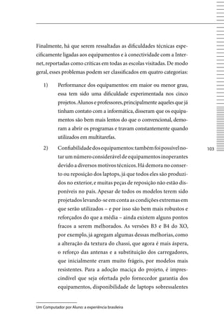 Finalmente, há que serem ressaltadas as dificuldades técnicas espe-
cificamente ligadas aos equipamentos e à conectividade com a Inter-
net, reportadas como críticas em todas as escolas visitadas. De modo
geral, esses problemas podem ser classificados em quatro categorias:

    1)      Performance dos equipamentos: em maior ou menor grau,
            essa tem sido uma dificuldade experimentada nos cinco
            projetos. Alunos e professores, principalmente aqueles que já
            tinham contato com a informática, disseram que os equipa-
            mentos são bem mais lentos do que o convencional, demo-
            ram a abrir os programas e travam constantemente quando
            utilizados em multitarefas.
    2)      Confiabilidade dos equipamentos: também foi possível no-        103
            tar um número considerável de equipamentos inoperantes
            devido a diversos motivos técnicos. Há demora no conser-
            to ou reposição dos laptops, já que todos eles são produzi-
            dos no exterior, e muitas peças de reposição não estão dis-
            poníveis no país. Apesar de todos os modelos terem sido
            projetados levando-se em conta as condições extremas em
            que serão utilizados – e por isso são bem mais robustos e
            reforçados do que a média – ainda existem alguns pontos
            fracos a serem melhorados. As versões B3 e B4 do XO,
            por exemplo, já agregam algumas dessas melhorias, como
            a alteração da textura do chassi, que agora é mais áspera,
            o reforço das antenas e a substituição dos carregadores,
            que inicialmente eram muito frágeis, por modelos mais
            resistentes. Para a adoção maciça do projeto, é impres-
            cindível que seja ofertada pelo fornecedor garantia dos
            equipamentos, disponibilidade de laptops sobressalentes


Um Computador por Aluno: a experiência brasileira
 