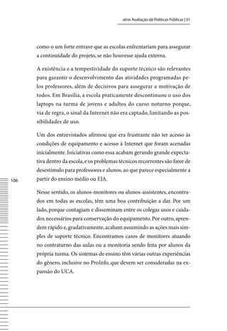 série Avaliação de Políticas Públicas | 01




      como o um forte entrave que as escolas enfrentariam para assegurar
      a continuidade do projeto, se não houvesse ajuda externa.

      A existência e a tempestividade do suporte técnico são relevantes
      para garantir o desenvolvimento das atividades programadas pe-
      los professores, além de decisivos para assegurar a motivação de
      todos. Em Brasília, a escola praticamente descontinuou o uso dos
      laptops na turma de jovens e adultos do curso noturno porque,
      via de regra, o sinal da Internet não era captado, limitando as pos-
      sibilidades de uso.

      Um dos entrevistados afirmou que era frustrante não ter acesso às
      condições de equipamento e acesso à Internet que foram acenadas
      inicialmente. Iniciativas como essa acabam gerando grande expecta-
      tiva dentro da escola, e os problemas técnicos recorrentes são fator de
      desestímulo para professores e alunos, ao que parece especialmente a
106   partir do ensino médio ou EJA.

      Nesse sentido, os alunos-monitores ou alunos-assistentes, encontra-
      dos em todas as escolas, têm uma boa contribuição a dar. Por um
      lado, porque contagiam e disseminam entre os colegas usos e cuida-
      dos necessários para conservação do equipamento. Por outro, apren-
      dem rápido e, gradativamente, acabam assumindo as ações mais sim-
      ples de suporte técnico. Encontramos casos de monitores atuando
      no contraturno das aulas ou a monitoria sendo feita por alunos da
      própria turma. Os sistemas de ensino têm várias outras experiências
      do gênero, inclusive no ProInfo, que devem ser consideradas na ex-
      pansão do UCA.
 