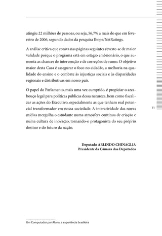 atingiu 22 milhões de pessoas, ou seja, 56,7% a mais do que em feve-
reiro de 2006, segundo dados da pesquisa Ibope/NetRatings.

A análise crítica que consta nas páginas seguintes reveste-se de maior
validade porque o programa está em estágio embrionário, o que au-
menta as chances de intervenção e de correções de rumo. O objetivo
maior desta Casa é assegurar o foco no cidadão, a melhoria na qua-
lidade do ensino e o combate às injustiças sociais e às disparidades
regionais e distributivas em nosso país.

O papel do Parlamento, mais uma vez cumprido, é propiciar o arca-
bouço legal para políticas públicas dessa natureza, bem como fiscali-
zar as ações do Executivo, especialmente as que tenham real poten-
cial transformador em nossa sociedade. A interatividade das novas            11

mídias mergulha o estudante numa atmosfera contínua de criação e
numa cultura de inovação, tornando-o protagonista do seu próprio
destino e do futuro da nação.



                                          Deputado ARLINDO CHINAGLIA
                                        Presidente da Câmara dos Deputados




Um Computador por Aluno: a experiência brasileira
 