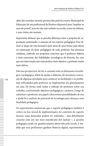 série Avaliação de Políticas Públicas | 01




      além das reuniões mensais promovidas pela Secretaria Municipal de
      Educação, há um profissional da Positivo disponível para “ampliar os
      usos do portal”, mas ele não está sediado na escola, como em Palmas,
      e suas visitas são mensais.

      Importante destacar que se percebe diferença entre a proposta de ca-
      pacitação continuada e a atuação de um suporte pedagógico. Esse úl-
      timo se despe do viés formativo para atuar de uma forma mais direta
      na construção do fazer pedagógico de cada professor. Sua presença
      cotidiana, centrada nas propostas concretas que o professor elabora
      e mais consciente das habilidades tecnológicas do docente, faz com
      que sua intervenção seja mais prática, mais objetiva e, portanto, muito
      mais efetiva.

      Sob essa perspectiva, ele faz a conexão entre as dimensões tecnoló-
      gica e pedagógica. Além de ajudar a elaborar, ele monitora a execu-
110   ção de algumas atividades para conhecer as facilidades e os proble-
      mas enfrentados pelo professor ao implementar seu planejamento
      em sala. De forma sutil, induz a reflexão do professor sobre seu
      trabalho, confrontando objetivos pedagógicos e práticas. Longe de
      substituir o professor, seu papel é descortinar possibilidades de uso
      e ajudá-lo a usufruir do potencial da tecnologia para alcançar uma
      finalidade pedagógica.

      Os experimentos mostraram que o suporte pedagógico também é
      crítico na fase inicial de implementação. Ao contrário do suporte
      técnico, cujas demandas podem ser reduzidas – mas dificilmente
      cessarão com um uso mais massificado dos laptops –, a questão
      pedagógica pode ser gradativamente absorvida pela escola, à me-
      dida que seus professores ganhem fluência digital, experimentem
 