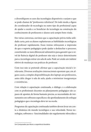 e diversifiquem os usos das tecnologias disponíveis e surjam o que
se pode chamar de “professores referência”. De todo modo, a figura
do coordenador de tecnologia ou outro tipo de profissional capaz
de ajudar a escola a se beneficiar da tecnologia na construção do
conhecimento de professores e alunos será sempre bem-vinda.

Em várias conversas, ouvimos que a capacitação prévia tinha utili-
dade curta, pois os alunos suplantavam as habilidades tecnológicas
do professor rapidamente. Essas ironias reforçaram a impressão
de que o suporte pedagógico pode ajudar a deslanchar o processo,
constituindo-se num diferencial substantivo para garantir que o ní-
vel de fluência digital do professor não seja o único determinante
para a tecnologia entrar em sala de aula. Pode ser ainda um indutor
                                                                        111
efetivo de mudanças nas práticas do professor.

Com isso não se pretende afirmar que a capacitação inicial é ir-
relevante. Diversas avaliações internacionais apontam que, em al-
guns casos, a simples disponibilização dos laptops aos professores,
antes dele chegar à sala de aula, ajuda a minimizar inseguranças
e resistências.

Com relação à capacitação continuada, o diálogo e a colaboração
com os profissionais docentes no planejamento pedagógico são ca-
pazes de apontar, de forma bastante precisa, as necessidades de trei-
namentos em softwares específicos e de aprofundamento do enfoque
pedagógico que a tecnologia deve ter na escola.

Programas de capacitação continuada também devem levar em con-
ta a dinâmica do mundo tecnológico e sua velocidade. Novas tec-
nologias, softwares e funcionalidades são regularmente oferecidas a



Um Computador por Aluno: a experiência brasileira
 