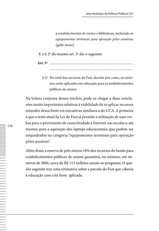 série Avaliação de Políticas Públicas | 01




                                 a estabelecimentos de ensino e bibliotecas, incluindo os
                                 equipamentos terminais para operação pelos usuários;
                                 (grifo nosso)

              E o § 2º do mesmo art. 5º diz o seguinte:

             Art. 5º ....................................................................................................
                          ....................................................................................................

                  § 2º Do total dos recursos do Fust, dezoito por cento, no míni-
                          mo, serão aplicados em educação para os estabelecimentos
                          públicos de ensino.

      Na leitura conjunta desses trechos, pode-se chegar a duas conclu-
      sões muito importantes relativas à viabilidade de se aplicar recursos
      oriundos dessa fonte em iniciativas similares à do UCA. A primeira
      é que o texto atual da Lei do Fust já permite a utilização de suas ver-
      bas para o provimento de conectividade à Internet nas escolas e, até
116
      mesmo, para a aquisição dos laptops educacionais, que podem ser
      enquadrados na categoria “equipamentos terminais para operação
      pelos usuários”.

      Além disso, a reserva de pelo menos 18% dos recursos do fundo para
      estabelecimentos públicos de ensino garantiria, no mínimo, em nú-
      meros de 2006, cerca de R$ 113 milhões anuais ao programa. O qua-
      dro seguinte traz uma estimativa sobre a parcela do Fust que caberia
      à educação caso a lei fosse aplicada.
 