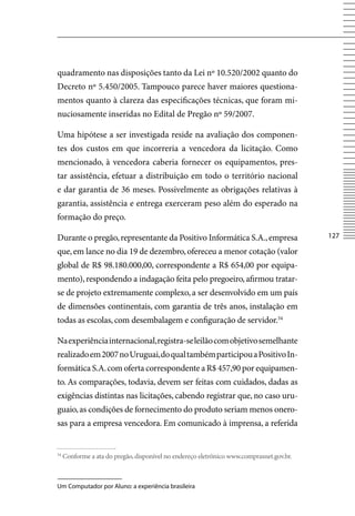 quadramento nas disposições tanto da Lei nº 10.520/2002 quanto do
Decreto nº 5.450/2005. Tampouco parece haver maiores questiona-
mentos quanto à clareza das especificações técnicas, que foram mi-
nuciosamente inseridas no Edital de Pregão nº 59/2007.

Uma hipótese a ser investigada reside na avaliação dos componen-
tes dos custos em que incorreria a vencedora da licitação. Como
mencionado, à vencedora caberia fornecer os equipamentos, pres-
tar assistência, efetuar a distribuição em todo o território nacional
e dar garantia de 36 meses. Possivelmente as obrigações relativas à
garantia, assistência e entrega exerceram peso além do esperado na
formação do preço.

Durante o pregão, representante da Positivo Informática S.A., empresa                     127

que, em lance no dia 19 de dezembro, ofereceu a menor cotação (valor
global de R$ 98.180.000,00, correspondente a R$ 654,00 por equipa-
mento), respondendo a indagação feita pelo pregoeiro, afirmou tratar-
se de projeto extremamente complexo, a ser desenvolvido em um país
de dimensões continentais, com garantia de três anos, instalação em
todas as escolas, com desembalagem e configuração de servidor.54

Na experiência internacional, registra-se leilão com objetivo semelhante
realizado em 2007 no Uruguai, do qual também participou a Positivo In-
formática S.A. com oferta correspondente a R$ 457,90 por equipamen-
to. As comparações, todavia, devem ser feitas com cuidados, dadas as
exigências distintas nas licitações, cabendo registrar que, no caso uru-
guaio, as condições de fornecimento do produto seriam menos onero-
sas para a empresa vencedora. Em comunicado à imprensa, a referida


54
     Conforme a ata do pregão, disponível no endereço eletrônico www.comprasnet.gov.br.



Um Computador por Aluno: a experiência brasileira
 