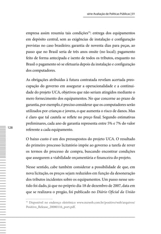 série Avaliação de Políticas Públicas | 01




      empresa assim resumiu tais condições55: entrega dos equipamentos
      em depósito central, sem as exigências de instalação e configuração
      previstas no caso brasileiro; garantia de noventa dias para peças, ao
      passo que no Brasil seria de três anos onsite (no local); pagamento
      feito de forma antecipada e isento de todos os tributos, enquanto no
      Brasil o pagamento só se efetuaria depois da instalação e configuração
      dos computadores.

      As obrigações atribuídas à futura contratada revelam acertada preo-
      cupação do governo em assegurar a operacionalidade e a continui-
      dade do projeto UCA, objetivos que não seriam atingidos mediante o
      mero fornecimento dos equipamentos. No que concerne ao prazo de
      garantia, por exemplo, é preciso considerar que os computadores serão
      utilizados por crianças e jovens, o que aumenta o risco de danos. Mas
      é claro que tal cautela se reflete no preço final. Segundo estimativas
      preliminares, cada ano de garantia representa entre 5% e 7% do valor
128
      referente a cada equipamento.

      O baixo custo é um dos pressupostos do projeto UCA. O resultado
      do primeiro processo licitatório impõe ao governo a tarefa de rever
      os termos do processo de compra, buscando encontrar condições
      que assegurem a viabilidade orçamentária e financeira do projeto.

      Nesse sentido, cabe também considerar a possibilidade de que, em
      nova licitação, os preços sejam reduzidos em função da desoneração
      dos tributos incidentes sobre os equipamentos. Um passo nesse sen-
      tido foi dado, já que no próprio dia 18 de dezembro de 2007, data em
      que se realizava o pregão, foi publicado no Diário Oficial da União

      55
        Disponível no endereço eletrônico www.mzweb.com.br/positivo/web/arquivos/
      Positivo_Release_20080116_port.pdf.
 