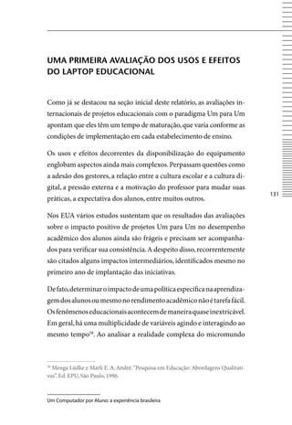 umA primeirA AVAliAção DoS uSoS e eFeitoS
Do lAptop eDuCACionAl


Como já se destacou na seção inicial deste relatório, as avaliações in-
ternacionais de projetos educacionais com o paradigma Um para Um
apontam que eles têm um tempo de maturação, que varia conforme as
condições de implementação em cada estabelecimento de ensino.

Os usos e efeitos decorrentes da disponibilização do equipamento
englobam aspectos ainda mais complexos. Perpassam questões como
a adesão dos gestores, a relação entre a cultura escolar e a cultura di-
gital, a pressão externa e a motivação do professor para mudar suas
                                                                                  131
práticas, a expectativa dos alunos, entre muitos outros.

Nos EUA vários estudos sustentam que os resultados das avaliações
sobre o impacto positivo de projetos Um para Um no desempenho
acadêmico dos alunos ainda são frágeis e precisam ser acompanha-
dos para verificar sua consistência. A despeito disso, recorrentemente
são citados alguns impactos intermediários, identificados mesmo no
primeiro ano de implantação das iniciativas.

De fato, determinar o impacto de uma política específica na aprendiza-
gem dos alunos ou mesmo no rendimento acadêmico não é tarefa fácil.
Os fenômenos educacionais acontecem de maneira quase inextricável.
Em geral, há uma multiplicidade de variáveis agindo e interagindo ao
mesmo tempo58. Ao analisar a realidade complexa do micromundo



58
  Menga Lüdke e Marli E. A. André. “Pesquisa em Educação: Abordagens Qualitati-
vas”. Ed. EPU, São Paulo, 1996.



Um Computador por Aluno: a experiência brasileira
 
