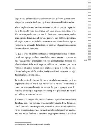 larga escala pela sociedade, assim como dos esforços governamen-
tais para a introdução desses equipamentos no ambiente escolar.

Mas a explicação estritamente econômica, ainda que de importân-
cia e de grande valor científico, é um tanto quanto simplista. É vá-
lida para responder aos porquês do fenômeno, mas não responde a
uma questão fundamental para os gestores das políticas públicas e
educação e para a sociedade como um todo: existe de fato alguma
vantagem na aplicação de laptops em projetos educacionais, quando
comparados aos desktops?

Há que se levar em conta que todas as vantagens relativas à economi-
cidade dos laptops também são válidas para as soluções computacio-
nais “tradicionais”, entendidas como os computadores de mesa e os          133

laboratórios de informática que se utilizam de conexões por cabos.
Portanto, há que se buscar outra explicação para a escolha de solu-
ções móveis para a informatização dos ambientes escolares, no lugar
das soluções convencionais.

Tanto do ponto de vista da literatura estudada, quanto dos projetos
implementados no Brasil, fica patente que a palavra “mobilidade” é
chave para o entendimento da crença de que o laptop é uma fer-
ramenta tecnológica superior ao desktop nos processos de ensino/
aprendizagem em uma escola.

A presença do computador onde o aluno está – principalmente dentro
da sala de aula – faz com que o uso dessa ferramenta deixe de ser oca-
sional, passando a ser freqüente e, em muitos casos, ininterrupto. Para
vários profissionais ouvidos para este estudo, os laboratórios tradicio-
nais são pouco flexíveis – a maioria exige agendamento – e acabam



Um Computador por Aluno: a experiência brasileira
 
