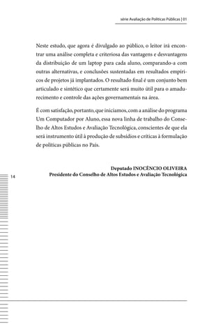 série Avaliação de Políticas Públicas | 01




     Neste estudo, que agora é divulgado ao público, o leitor irá encon-
     trar uma análise completa e criteriosa das vantagens e desvantagens
     da distribuição de um laptop para cada aluno, comparando-a com
     outras alternativas, e conclusões sustentadas em resultados empíri-
     cos de projetos já implantados. O resultado final é um conjunto bem
     articulado e sintético que certamente será muito útil para o amadu-
     recimento e controle das ações governamentais na área.

     É com satisfação, portanto, que iniciamos, com a análise do programa
     Um Computador por Aluno, essa nova linha de trabalho do Conse-
     lho de Altos Estudos e Avaliação Tecnológica, conscientes de que ela
     será instrumento útil à produção de subsídios e críticas à formulação
     de políticas públicas no País.



                                       Deputado INOCÊNCIO OLIVEIRA
14         Presidente do Conselho de Altos Estudos e Avaliação Tecnológica
 