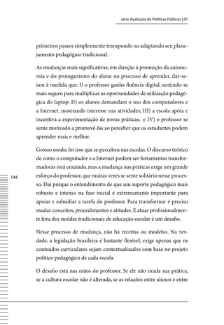 série Avaliação de Políticas Públicas | 01




      primeiros passos simplesmente transpondo ou adaptando seu plane-
      jamento pedagógico tradicional.

      As mudanças mais significativas, em direção à promoção da autono-
      mia e do protoganismo do aluno no processo de aprender, dar-se-
      iam à medida que: I) o professor ganha fluência digital, sentindo-se
      mais seguro para multiplicar as oportunidades de utilização pedagó-
      gica do laptop; II) os alunos demandam o uso dos computadores e
      a Internet, mostrando interesse nas atividades; III) a escola apóia e
      incentiva a experimentação de novas práticas; e Iv) o professor se
      sente motivado a promovê-las ao perceber que os estudantes podem
      aprender mais e melhor.

      Grosso modo, foi isso que se percebeu nas escolas. O discurso teórico
      de como o computador e a Internet podem ser ferramentas transfor-
      madoras está ensaiado, mas a mudança nas práticas exige um grande
144   esforço do professor, que muitas vezes se sente solitário nesse proces-
      so. Daí porque o entendimento de que um suporte pedagógico mais
      robusto e intenso na fase inicial é extremamente importante para
      apoiar e subsidiar a tarefa do professor. Para transformar é preciso
      mudar conceitos, procedimentos e atitudes. E atuar profissionalmen-
      te fora dos moldes tradicionais de educação escolar é um desafio.

      Nesse processo de mudança, não há receitas ou modelos. Na ver-
      dade, a legislação brasileira é bastante flexível, exige apenas que os
      conteúdos curriculares sejam contextualizados com base no projeto
      político pedagógico de cada escola.

      O desafio está nas mãos do professor. Se ele não muda sua prática,
      se a cultura escolar não é alterada, se as relações entre alunos e entre
 
