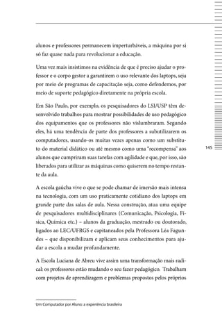 alunos e professores permanecem imperturbáveis, a máquina por si
só faz quase nada para revolucionar a educação.

Uma vez mais insistimos na evidência de que é preciso ajudar o pro-
fessor e o corpo gestor a garantirem o uso relevante dos laptops, seja
por meio de programas de capacitação seja, como defendemos, por
meio de suporte pedagógico diretamente na própria escola.

Em São Paulo, por exemplo, os pesquisadores do LSI/USP têm de-
senvolvido trabalhos para mostrar possibilidades de uso pedagógico
dos equipamentos que os professores não vislumbraram. Segundo
eles, há uma tendência de parte dos professores a subutilizarem os
computadores, usando-os muitas vezes apenas como um substitu-
to do material didático ou até mesmo como uma “recompensa” aos           145

alunos que cumpriram suas tarefas com agilidade e que, por isso, são
liberados para utilizar as máquinas como quiserem no tempo restan-
te da aula.

A escola gaúcha vive o que se pode chamar de imersão mais intensa
na tecnologia, com um uso praticamente cotidiano dos laptops em
grande parte das salas de aula. Nessa construção, atua uma equipe
de pesquisadores multidisciplinares (Comunicação, Psicologia, Fí-
sica, Química etc.) – alunos da graduação, mestrado ou doutorado,
ligados ao LEC/UFRGS e capitaneados pela Professora Léa Fagun-
des – que disponibilizam e aplicam seus conhecimentos para aju-
dar a escola a mudar profundamente.

A Escola Luciana de Abreu vive assim uma transformação mais radi-
cal: os professores estão mudando o seu fazer pedagógico. Trabalham
com projetos de aprendizagem e problemas propostos pelos próprios



Um Computador por Aluno: a experiência brasileira
 