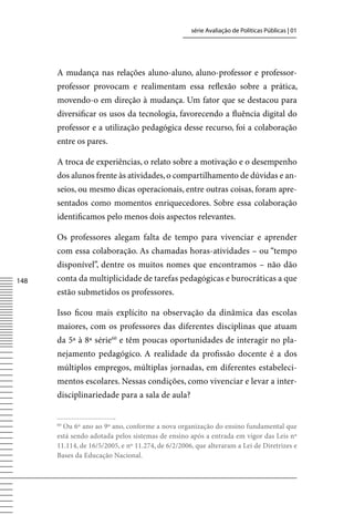 série Avaliação de Políticas Públicas | 01




      A mudança nas relações aluno-aluno, aluno-professor e professor-
      professor provocam e realimentam essa reflexão sobre a prática,
      movendo-o em direção à mudança. Um fator que se destacou para
      diversificar os usos da tecnologia, favorecendo a fluência digital do
      professor e a utilização pedagógica desse recurso, foi a colaboração
      entre os pares.

      A troca de experiências, o relato sobre a motivação e o desempenho
      dos alunos frente às atividades, o compartilhamento de dúvidas e an-
      seios, ou mesmo dicas operacionais, entre outras coisas, foram apre-
      sentados como momentos enriquecedores. Sobre essa colaboração
      identificamos pelo menos dois aspectos relevantes.

      Os professores alegam falta de tempo para vivenciar e aprender
      com essa colaboração. As chamadas horas-atividades – ou “tempo
      disponível”, dentre os muitos nomes que encontramos – não dão
148   conta da multiplicidade de tarefas pedagógicas e burocráticas a que
      estão submetidos os professores.

      Isso ficou mais explícito na observação da dinâmica das escolas
      maiores, com os professores das diferentes disciplinas que atuam
      da 5ª à 8ª série60 e têm poucas oportunidades de interagir no pla-
      nejamento pedagógico. A realidade da profissão docente é a dos
      múltiplos empregos, múltiplas jornadas, em diferentes estabeleci-
      mentos escolares. Nessas condições, como vivenciar e levar a inter-
      disciplinariedade para a sala de aula?


      60
        Ou 6º ano ao 9º ano, conforme a nova organização do ensino fundamental que
      está sendo adotada pelos sistemas de ensino após a entrada em vigor das Leis nº
      11.114, de 16/5/2005, e nº 11.274, de 6/2/2006, que alteraram a Lei de Diretrizes e
      Bases da Educação Nacional.
 