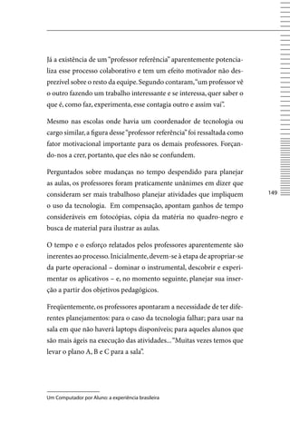 Já a existência de um “professor referência” aparentemente potencia-
liza esse processo colaborativo e tem um efeito motivador não des-
prezível sobre o resto da equipe. Segundo contaram, “um professor vê
o outro fazendo um trabalho interessante e se interessa, quer saber o
que é, como faz, experimenta, esse contagia outro e assim vai”.

Mesmo nas escolas onde havia um coordenador de tecnologia ou
cargo similar, a figura desse “professor referência” foi ressaltada como
fator motivacional importante para os demais professores. Forçan-
do-nos a crer, portanto, que eles não se confundem.

Perguntados sobre mudanças no tempo despendido para planejar
as aulas, os professores foram praticamente unânimes em dizer que
consideram ser mais trabalhoso planejar atividades que impliquem           14

o uso da tecnologia. Em compensação, apontam ganhos de tempo
consideráveis em fotocópias, cópia da matéria no quadro-negro e
busca de material para ilustrar as aulas.

O tempo e o esforço relatados pelos professores aparentemente são
inerentes ao processo. Inicialmente, devem-se à etapa de apropriar-se
da parte operacional – dominar o instrumental, descobrir e experi-
mentar os aplicativos – e, no momento seguinte, planejar sua inser-
ção a partir dos objetivos pedagógicos.

Freqüentemente, os professores apontaram a necessidade de ter dife-
rentes planejamentos: para o caso da tecnologia falhar; para usar na
sala em que não haverá laptops disponíveis; para aqueles alunos que
são mais ágeis na execução das atividades... “Muitas vezes temos que
levar o plano A, B e C para a sala”.




Um Computador por Aluno: a experiência brasileira
 