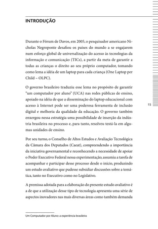 introDução



Durante o Fórum de Davos, em 2005, o pesquisador americano Ni-
cholas Negroponte desafiou os países do mundo a se engajarem
num esforço global de universalização do acesso às tecnologias da
informação e comunicação (TICs), a partir da meta de garantir a
todas as crianças o direito ao seu próprio computador, tomando
como lema a idéia de um laptop para cada criança (One Laptop per
Child – OLPC).

O governo brasileiro traduziu esse lema no propósito de garantir
“um computador por aluno” (UCA) nas redes públicas de ensino,
apoiado na idéia de que a disseminação do laptop educacional com
acesso à Internet pode ser uma poderosa ferramenta de inclusão          15

digital e melhoria da qualidade da educação. O governo também
enxergou nessa estratégia uma possibilidade de inserção da indús-
tria brasileira no processo e, para tanto, resolveu testá-la em algu-
mas unidades de ensino.

Por seu turno, o Conselho de Altos Estudos e Avaliação Tecnológica
da Câmara dos Deputados (Caeat), compreendendo a importância
da iniciativa governamental e reconhecendo a necessidade de apoiar
o Poder Executivo Federal nessa experimentação, assumiu a tarefa de
acompanhar e participar desse processo desde o início, produzindo
um estudo avaliativo que pudesse subsidiar discussões sobre a temá-
tica, tanto no Executivo como no Legislativo.

A premissa adotada para a elaboração do presente estudo avaliativo é
a de que a utilização desse tipo de tecnologia apresenta uma série de
aspectos inovadores nas mais diversas áreas como também demanda



Um Computador por Aluno: a experiência brasileira
 