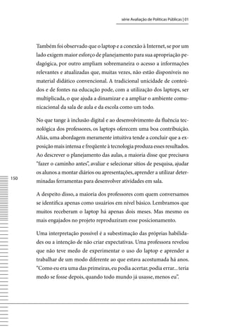 série Avaliação de Políticas Públicas | 01




      Também foi observado que o laptop e a conexão à Internet, se por um
      lado exigem maior esforço de planejamento para sua apropriação pe-
      dagógica, por outro ampliam sobremaneira o acesso a informações
      relevantes e atualizadas que, muitas vezes, não estão disponíveis no
      material didático convencional. A tradicional unicidade de conteú-
      dos e de fontes na educação pode, com a utilização dos laptops, ser
      multiplicada, o que ajuda a dinamizar e a ampliar o ambiente comu-
      nicacional da sala de aula e da escola como um todo.

      No que tange à inclusão digital e ao desenvolvimento da fluência tec-
      nológica dos professores, os laptops oferecem uma boa contribuição.
      Aliás, uma abordagem meramente intuitiva tende a concluir que a ex-
      posição mais intensa e freqüente à tecnologia produza esses resultados.
      Ao descrever o planejamento das aulas, a maioria disse que precisava
      “fazer o caminho antes”, avaliar e selecionar sítios de pesquisa, ajudar
      os alunos a montar diários ou apresentações, aprender a utilizar deter-
150
      minadas ferramentas para desenvolver atividades em sala.

      A despeito disso, a maioria dos professores com quem conversamos
      se identifica apenas como usuários em nível básico. Lembramos que
      muitos receberam o laptop há apenas dois meses. Mas mesmo os
      mais engajados no projeto reproduziram esse posicionamento.

      Uma interpretação possível é a subestimação das próprias habilida-
      des ou a intenção de não criar expectativas. Uma professora revelou
      que não teve medo de experimentar o uso do laptop e aprender a
      trabalhar de um modo diferente ao que estava acostumada há anos.
      “Como eu era uma das primeiras, eu podia acertar, podia errar... teria
      medo se fosse depois, quando todo mundo já usasse, menos eu”.
 