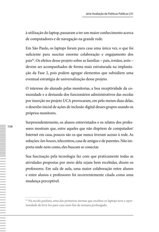 série Avaliação de Políticas Públicas | 01




      à utilização do laptop, passaram a ter um maior conhecimento acerca
      de computadores e de navegação na grande rede.

      Em São Paulo, os laptops foram para casa uma única vez, o que foi
      suficiente para suscitar enorme colaboração e engajamento dos
      pais62. Os efeitos desse projeto sobre as famílias – pais, irmãos, avós –
      devem ser acompanhados de forma mais estruturada na implanta-
      ção da Fase 2, pois podem agregar elementos que subsidiem uma
      eventual estratégia de universalização desse projeto.

      O interesse do alunado pelas monitorias, a boa receptividade da co-
      munidade e a demanda dos funcionários administrativos das escolas
      por inserção no projeto UCA provocaram, em pelo menos duas delas,
      o desenho inicial de ações de inclusão digital desses grupos usando os
      próprios monitores.

      Surpreendentemente, os alunos entrevistados e os relatos dos profes-
154
      sores mostram que, entre aqueles que não dispõem de computador/
      Internet em casa, poucos são os que nunca tiveram acesso à rede. As
      soluções: lan houses, telecentros, casa de amigos e de parentes. Não im-
      porta onde nem como, eles buscam se conectar.

      Sua fascinação pela tecnologia faz com que praticamente todas as
      atividades propostas por meio dela sejam bem recebidas, dizem os
      professores. Em sala de aula, uma maior colaboração entre alunos
      e entre alunos e professores foi recorrentemente citada como uma
      mudança perceptível.



      62
        Na escola paulista, uma das primeiras turmas que recebeu os laptops teve a opor-
      tunidade de levá-los para casa num fim de semana prolongado.
 