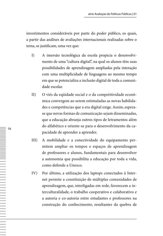 série Avaliação de Políticas Públicas | 01




     investimentos consideráveis por parte do poder público, os quais,
     a partir das análises de avaliações internacionais realizadas sobre o
     tema, se justificam, uma vez que:

        I)     A imersão tecnológica da escola propicia o desenvolvi-
               mento de uma “cultura digital”, na qual os alunos têm suas
               possibilidades de aprendizagem ampliadas pela interação
               com uma multiplicidade de linguagens ao mesmo tempo
               em que se potencializa a inclusão digital de toda a comuni-
               dade escolar.
        II)    O viés da eqüidade social e o da competitividade econô-
               mica convergem ao serem estimuladas as novas habilida-
               des e competências que a era digital exige. Assim, espera-
               se que novas formas de comunicação sejam disseminadas,
               que a educação abranja outros tipos de letramentos além
               do alfabético e oriente-se para o desenvolvimento da ca-
16
               pacidade de aprender a aprender.
        III)   A mobilidade e a conectividade do equipamento per-
               mitem ampliar os tempos e espaços de aprendizagem
               de professores e alunos, fundamentais para desenvolver
               a autonomia que possibilita a educação por toda a vida,
               como defende a Unesco.
        Iv)    Por último, a utilização dos laptops conectados à Inter-
               net permite a constituição de múltiplas comunidades de
               aprendizagem, que, interligadas em rede, favorecem a in-
               terculturalidade, o trabalho cooperativo e colaborativo e
               a autoria e co-autoria entre estudantes e professores na
               construção do conhecimento, resultantes da quebra de
 