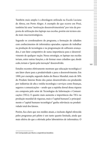 Também mais ampla é a abordagem utilizada na Escola Luciana
de Abreu, em Porto Alegre. A exemplo do que ocorre em Piraí,
também há uma “motivação desenvolvimentista” por trás da pro-
posta de utilização dos laptops nas escolas, porém em termos ain-
da mais macroestratégicos.

Segundo os coordenadores do programa, a formação de cidadãos
com conhecimentos de informática apurados, capazes de trabalhar
na produção de tecnologias e na programação de softwares avança-
dos, é um fator competitivo de suma importância para o desenvol-
vimento de qualquer nação. Nessa estratégia, os laptops nas escolas
teriam, entre outras funções, a de formar esses cidadãos que, desde
cedo, teriam o “gosto pela inovação” desenvolvido.
                                                                        161

Estudos recentes efetivamente mostram que educação tecnológica é
um fator-chave para a produtividade e para o desenvolvimento. Em
1999, por exemplo, segundo dados do Banco Mundial, mais de 50%
do Produto Interno Bruto dos países desenvolvidos era produzido
por indústrias de alta e média tecnologia e serviços como finanças,
seguros e comunicações – sendo que a espinha dorsal dessa riqueza
era composta pelo setor de Tecnologias da Informação e Comuni-
cações (TICs). E quanto mais aumenta a importância das TICs na
produção mundial de riquezas, mais o “capital humano”, e principal-
mente o “capital humano tecnológico” ganha relevância na produti-
vidade total dos fatores.

Porém, fica claro que nos moldes atuais, a inclusão digital oferecida
pelos programas pré-piloto é um tanto quanto limitada, ainda que
mais efetiva do que a ofertada pelos laboratórios de informática. O




Um Computador por Aluno: a experiência brasileira
 