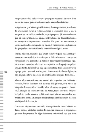 série Avaliação de Políticas Públicas | 01




      tempo destinado à utilização do laptop para o acesso à Internet é, em
      maior ou menor grau, restrito em todas as escolas visitadas.

      Naquelas em que há compartilhamento de computadores por alunos
      de um mesmo turno, a restrição atinge o seu maior grau, já que o
      tempo total de utilização dos laptops é pequeno. Já nas escolas em
      que há compartilhamento apenas entre alunos de diferentes turnos
      ou nas quais se implementou o modelo Um para Um plenamente, o
      tempo destinado à navegação na Internet é maior, mas ainda aquém
      do que poderia ser considerado uma inclusão digital plena.

      Em sua maioria, os alunos que levam os laptops para casa usam ape-
      nas os recursos off-line. A maior parte deles não conta com acesso
      wireless em seus domicílios e, por isso, não podem utilizar seus equi-
      pamentos conectados à Internet. As experiências dos projetos pré-pi-
      loto, portanto, demonstram que a possibilidade de os alunos levarem
162   laptops para casa terá um impacto limitado na inclusão digital, se
      não houver a oferta de acesso ao sinal wireless em seus domicílios.

      Mas se algumas restrições de acesso são impostas por limitações
      técnicas, outras ocorrem por escolha dos gestores, com vistas ao
      bloqueio de conteúdos considerados ofensivos ou pouco relevan-
      tes. À exceção da Escola Luciana de Abreu, todos os outros projetos
      pré-piloto estabeleceram políticas de restrição de conteúdos ina-
      propriados, com a utilização de servidores que bloqueiam o acesso
      a tal tipo de informação.

      O acesso a páginas com conteúdo pornográfico foi detectado em to-
      das as escolas visitadas, porém de maneira ocasional e, segundo os
      gestores dos projetos, foi algo facilmente controlável, seja por meio
 
