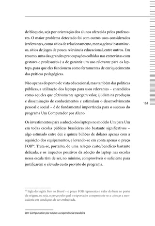 de bloqueio, seja por orientação dos alunos oferecida pelos professo-
res. O maior problema detectado foi com outros usos considerados
irrelevantes, como sítios de relacionamento, mensageiros instantâne-
os, sítios de jogos de pouca relevância educacional, entre outros. Em
resumo, uma das grandes preocupações colhidas nas entrevistas com
gestores e professores é a de garantir um uso relevante para os lap-
tops, para que eles funcionem como ferramentas de enriquecimento
das práticas pedagógicas.

Não apenas do ponto de vista educacional, mas também das políticas
públicas, a utilização dos laptops para usos relevantes – entendidos
como aqueles que efetivamente agregam valor, ajudam na produção
e disseminação de conhecimentos e estimulam o desenvolvimento
                                                                                    163
pessoal e social – é de fundamental importância para o sucesso do
programa Um Computador por Aluno.

Os investimentos para a adoção dos laptops no modelo Um para Um
em todas escolas públicas brasileiras são bastante significativos –
algo estimado entre dez e quinze bilhões de dólares apenas com a
aquisição dos equipamentos, e levando-se em conta apenas o preço
FOB64. Trata-se, portanto, de uma relação custo/benefício bastante
delicada, e os impactos positivos da adoção do laptop nas escolas
nessa escala têm de ser, no mínimo, comprováveis o suficiente para
justificarem o elevado custo previsto do programa.




64
  Sigla do inglês Free on Board – o preço FOB representa o valor do bem no porto
de origem, ou seja, o preço pelo qual o exportador compromete-se a colocar a mer-
cadoria em condições de ser embarcada.



Um Computador por Aluno: a experiência brasileira
 