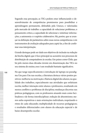 série Avaliação de Políticas Públicas | 01




      Segundo essa percepção, as TICs podem estar influenciando o de-
      senvolvimento de competências promissoras para possibilitar a
      aprendizagem permanente, defendida pela Unesco, e valorizadas
      pelo mercado de trabalho: a capacidade de solucionar problemas, o
      pensamento crítico, a capacidade de selecionar e sintetizar informa-
      ções, a autonomia e o espírito colaborativo. Há, porém, que se avan-
      çar na definição de parâmetros sobre essas novas competências e em
      instrumentos de avaliação adequados para captá-las, a fim de confir-
      mar essa interpretação.

      Grande destaque pode ser dado aos objetivos de inclusão na redução
      da brecha digital, que é foco principal ou acessório nos processos de
      distribuição de computadores às escolas. Em países como Chile, que
      há pelo menos duas décadas investe em disseminação das TICs no
      seu sistema de ensino, esse é um resultado bastante significativo.

168   No que tange especificamente à introdução de laptops no paradig-
      ma Um para Um nas escolas, a literatura destaca vários pontos po-
      sitivos: melhoria na motivação e fluência digital dos alunos; na qua-
      lidade dos trabalhos, especialmente nas atividades que enfatizam
      escrita; melhor interação entre alunos e professores, resultando em
      menos conflitos e problemas de disciplina; mudanças discretas nas
      práticas pedagógicas, com os professores atuando mais como faci-
      litadores e de forma interdisciplinar; redução de absenteísmo; me-
      nos aulas expositivas e mais orientações individuais, respeitando o
      ritmo de cada educando; multiplicidade de recursos pedagógicos;
      e resultados diferenciados com alunos da educação especial e de
      baixo desempenho escolar.
 