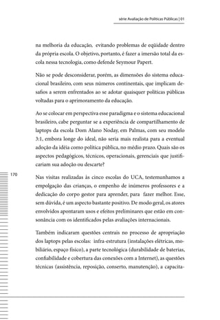 série Avaliação de Políticas Públicas | 01




      na melhoria da educação, evitando problemas de eqüidade dentro
      da própria escola. O objetivo, portanto, é fazer a imersão total da es-
      cola nessa tecnologia, como defende Seymour Papert.

      Não se pode desconsiderar, porém, as dimensões do sistema educa-
      cional brasileiro, com seus números continentais, que implicam de-
      safios a serem enfrentados ao se adotar quaisquer políticas públicas
      voltadas para o aprimoramento da educação.

      Ao se colocar em perspectiva esse paradigma e o sistema educacional
      brasileiro, cabe perguntar se a experiência de compartilhamento de
      laptops da escola Dom Alano Noday, em Palmas, com seu modelo
      3:1, embora longe do ideal, não seria mais realista para a eventual
      adoção da idéia como política pública, no médio prazo. Quais são os
      aspectos pedagógicos, técnicos, operacionais, gerenciais que justifi-
      cariam sua adoção ou descarte?
170
      Nas visitas realizadas às cinco escolas do UCA, testemunhamos a
      empolgação das crianças, o empenho de inúmeros professores e a
      dedicação do corpo gestor para aprender, para fazer melhor. Esse,
      sem dúvida, é um aspecto bastante positivo. De modo geral, os atores
      envolvidos apontaram usos e efeitos preliminares que estão em con-
      sonância com os identificados pelas avaliações internacionais.

      Também indicaram questões centrais no processo de apropriação
      dos laptops pelas escolas: infra-estrutura (instalações elétricas, mo-
      biliário, espaço físico), a parte tecnológica (durabilidade de baterias,
      confiabilidade e cobertura das conexões com a Internet), as questões
      técnicas (assistência, reposição, conserto, manutenção), a capacita-
 