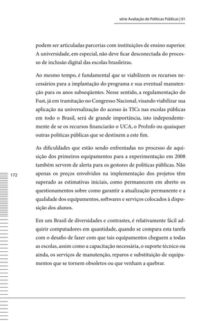 série Avaliação de Políticas Públicas | 01




      podem ser articuladas parcerias com instituições de ensino superior.
      A universidade, em especial, não deve ficar desconectada do proces-
      so de inclusão digital das escolas brasileiras.

      Ao mesmo tempo, é fundamental que se viabilizem os recursos ne-
      cessários para a implantação do programa e sua eventual manuten-
      ção para os anos subseqüentes. Nesse sentido, a regulamentação do
      Fust, já em tramitação no Congresso Nacional, visando viabilizar sua
      aplicação na universalização do acesso às TICs nas escolas públicas
      em todo o Brasil, será de grande importância, isto independente-
      mente de se os recursos financiarão o UCA, o ProInfo ou quaisquer
      outras políticas públicas que se destinem a este fim.

      As dificuldades que estão sendo enfrentadas no processo de aqui-
      sição dos primeiros equipamentos para a experimentação em 2008
      também servem de alerta para os gestores de políticas públicas. Não
172   apenas os preços envolvidos na implementação dos projetos têm
      superado as estimativas iniciais, como permanecem em aberto os
      questionamentos sobre como garantir a atualização permanente e a
      qualidade dos equipamentos, softwares e serviços colocados à dispo-
      sição dos alunos.

      Em um Brasil de diversidades e contrastes, é relativamente fácil ad-
      quirir computadores em quantidade, quando se compara esta tarefa
      com o desafio de fazer com que tais equipamentos cheguem a todas
      as escolas, assim como a capacitação necessária, o suporte técnico ou
      ainda, os serviços de manutenção, reparos e substituição de equipa-
      mentos que se tornem obsoletos ou que venham a quebrar.
 