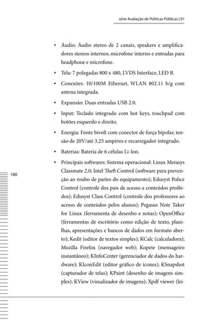 série Avaliação de Políticas Públicas | 01




      ▪	 Áudio: Áudio stereo de 2 canais, speakers e amplifica-
         dores stereos internos, microfone interno e entradas para
         headphone e microfone.
      ▪	 Tela: 7 polegadas 800 x 480, LvDS Interface, LED B.
      ▪	 Conexões: 10/100M Ethernet, WLAN 802.11 b/g com
         antena integrada.
      ▪	 Expansão: Duas entradas USB 2.0.
      ▪	 Input: Teclado integrado com hot keys, touchpad com
         botões esquerdo e direito.
      ▪	 Energia: Fonte bivolt com conector de força bipolar, ten-
         são de 20v/até 3,25 ampères e recarregador integrado.
      ▪	 Baterias: Bateria de 6 células Li-Ion.
      ▪	 Principais softwares: Sistema operacional: Linux Metasys
         Classmate 2.0; Intel Theft Control (software para preven-
180
         ção ao roubo de partes do equipamento); Edusyst Police
         Control (controle dos pais de acesso a conteúdos proibi-
         dos); Edusyst Class Control (controle dos professores ao
         acesso de conteúdos pelos alunos); Pegasus Note Taker
         for Linux (ferramenta de desenho e notas); OpenOffice
         (ferramentas de escritório como edição de texto, plani-
         lhas, apresentações e bancos de dados em formato aber-
         to); Kedit (editor de textos simples); KCalc (calculadora);
         Mozilla Firefox (navegador web); Kopete (mensageiro
         instantâneo); KInfoCenter (gerenciador de dados do har-
         dware); KIconEdit (editor gráfico de ícones); KSnapshot
         (capturador de telas); KPaint (desenho de imagens sim-
         ples); Kview (visualizador de imagens); Xpdf viewer (lei-
 