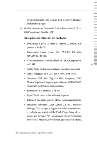tor de documentos em formato PDF); Mplayer (tocador
              multimídia) e jogos.
     c) Mobilis (testado no Centro de Ensino Fundamental 01 da
          vila Planalto, em Brasília – DF)

          principais especificações de hardware

          ▪	 Dimensões e peso: 230mm X 185mm X 30mm, 800
              gramas e Tablet PC.
          ▪	 Processador e core system: Intel PXA-255 400 Mhz,
              SDRAM de 128 MB.
          ▪	 Armazenamento: Memória Flash de 128 MB, expansível
              até 2 GB.                                                    181

          ▪	 Áudio: Audio Codec com speakers e microfone integrado.
          ▪	 Tela: 7 polegadas TFT LCD 800 X 480, 16 bit color.
          ▪	 Conexões: IEEE 802.11/b/g (2.4 GHz) integrado, GPRS
              Modem (opcional), suporte para celulares GPRS/CDMA
              (opcional), modem para acesso discado.
          ▪	 Expansão: Duas entradas USB 2.0.
          ▪	 Input: Touch tablet sobre teclado integrado.
          ▪	 Baterias: 6 baterias Li-ion 24.4 MH de rápido carregamento.
          ▪	 Principais softwares: Linux Kernel 2.4, X11, Window
              Manager, Text-to-Spech Engine (reconhecimento de voz
              e tradução em texto), Adobe Flash Player, leitor de ar-
              quivos em formato PDF, visualizador de apresentações,
              Java virtual Machine, Spreadsheet, processador de texto,




Um Computador por Aluno: a experiência brasileira
 