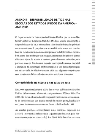 AneXo ii – DiSponiBiliDADe De tiCS nAS
eSColAS DoS eStADoS uniDoS DA AmÉriCA –
Ano 2005


O Departamento de Educação dos Estados Unidos, por meio do Na-
tional Center for Education Statistics (NCES), levanta anualmente a
disponibilização de TICs nas escolas e salas de aula de escolas públicas
norte-americanas. A pesquisa vem se modificando ano a ano em vir-
tude da rápida disseminação do computador e da Internet nas escolas,
bem como das mudanças tecnológicas, incorporando questões como:
diferentes tipos de acesso à Internet, procedimentos adotados para
prevenir o acesso dos alunos a material inapropriado na rede mundial       185
e existência de capacitação profissional para o uso dessas tecnologias
em sala de aula. O relatório do ano 2005 traz algumas comparações
com relação aos dados colhidos nos anos anteriores, tais como:


Conectividade na escola e nas salas de aula

Em 2005, aproximadamente 100% das escolas públicas nos Estados
Unidos tinham acesso à Internet, comparado com 35% em 1994. Em
2005, não foram observadas diferenças relevantes nesse acesso quan-
to às características das escolas (nível de ensino, porte, localização
etc.), conclusão consistente com os dados colhidos desde 1999.

As escolas públicas apresentaram uma contínua expansão no
acesso à Internet nas salas de aula (aquelas que declaram pelo me-
nos um computador conectado). Em 2005, 94% das salas estavam




Um Computador por Aluno: a experiência brasileira
 