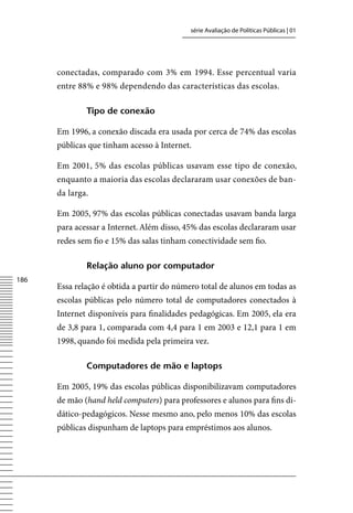 série Avaliação de Políticas Públicas | 01




      conectadas, comparado com 3% em 1994. Esse percentual varia
      entre 88% e 98% dependendo das características das escolas.

              tipo de conexão

      Em 1996, a conexão discada era usada por cerca de 74% das escolas
      públicas que tinham acesso à Internet.

      Em 2001, 5% das escolas públicas usavam esse tipo de conexão,
      enquanto a maioria das escolas declararam usar conexões de ban-
      da larga.

      Em 2005, 97% das escolas públicas conectadas usavam banda larga
      para acessar a Internet. Além disso, 45% das escolas declararam usar
      redes sem fio e 15% das salas tinham conectividade sem fio.

              relação aluno por computador
186
      Essa relação é obtida a partir do número total de alunos em todas as
      escolas públicas pelo número total de computadores conectados à
      Internet disponíveis para finalidades pedagógicas. Em 2005, ela era
      de 3,8 para 1, comparada com 4,4 para 1 em 2003 e 12,1 para 1 em
      1998, quando foi medida pela primeira vez.

              Computadores de mão e laptops

      Em 2005, 19% das escolas públicas disponibilizavam computadores
      de mão (hand held computers) para professores e alunos para fins di-
      dático-pedagógicos. Nesse mesmo ano, pelo menos 10% das escolas
      públicas dispunham de laptops para empréstimos aos alunos.
 