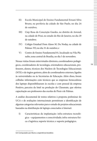 II)     Escola Municipal de Ensino Fundamental Ernani Silva
            Bruno, na periferia da cidade de São Paulo, no dia 24
            de outubro;
    III)    Ciep Rosa da Conceição Guedes, no distrito de Arrozal,
            na cidade de Piraí, no estado do Rio de Janeiro, no dia 29
            de outubro;
    Iv)     Colégio Estadual Dom Alano M. Du Noday, na cidade de
            Palmas-TO, no dia 31 de outubro; e
    v)      Centro de Ensino Fundamental 01, localizado na vila Pla-
            nalto, zona central de Brasília, no dia 5 de novembro.
Nessas visitas foram entrevistados diretores, coordenadores pedagó-
gicos, coordenadores de tecnologia, orientadores educacionais, pro-      1

fessores, alunos, técnicos dos Núcleos de Tecnologias Educacionais
(NTE) e de órgãos gestores, além de coordenadores externos, ligados
às universidades ou às Secretarias de Educação. Além disso, foram
colhidas informações com técnicos que as empresas fornecedoras
dos laptops disponibilizaram às escolas e com pessoal da empresa
Positivo, parceira da Intel na produção do Classmate, que ofertou
capacitação aos professores das escolas de Piraí e de Palmas.

A análise documental de textos relativos à proposta preliminar do
UCA e de avaliações internacionais permitiram a identificação de
algumas categorias relevantes para o estudo de projetos educacionais
baseados na distribuição de laptops conectados à Internet:

    I)      Características da implantação: infra-estrutura tecnoló-
            gica – equipamentos e conectividade; infra-estrutura físi-
            ca e logística; suporte técnico; e suporte pedagógico.



Um Computador por Aluno: a experiência brasileira
 