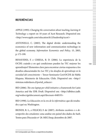 reFerÊnCiAS


APPLE (1995). Changing the conversation about teaching, learning 
Technology: a report on 10 years of Acot Research. Disponível em:
http://www.apple.com/education/k12/leadership/acot/

ANTONELLI, C. (2003). The digital divide: understanding the
economics of new information and communication technology in
the global economy. Information Economics and Policy, 15, 2003,
p. 173-199.

BENAvIDES, F. e CHIESA, B. D. (2006). La experiencia de la
OCDE: cuándo y en qué condiciones pueden las TIC mejorar los             11
aprendizajes? Elementos clave para encontrar ciertas respuestas a los
desafíos educacionales In: Las TIC y los desafios de aprendizaje en la
sociedad del conocimiento – Tercer Seminario Ceri/OCDE de Habla
Hispana. Ministerio de Educación. Chile. Disponível em: http://
sistemas.redenlaces.cl/portal_enlaces

BID (2006). The one laptop per child initiative: a framework for Latin
America and the IDB. Draft. Disponível em: http://idbdocs.iadb.
org/wsdocs/getdocument.aspx?docnum=848535

BID (1998). La Educación en la era de la informática: que dá resulta-
do y qué no. Washington.

BIONDI, R. L., e FELICIO, F. de (2007). Atributos escolares e o de-
sempenho dos estudantes: uma análise em painel dos dados do Saeb.
Textos para Discussão nº 28. MEC/Inep, dezembro de 2007.




Um Computador por Aluno: a experiência brasileira
 