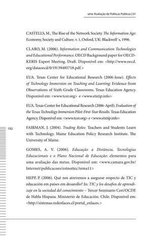 série Avaliação de Políticas Públicas | 01




      CASTELLS, M., The Rise of the Network Society. The Information Age:
      Economy, Society and Culture. v. 1, Oxford, UK: Blackwell´s, 1996.

      CLARO, M. (2006). Information and Communication Technologies
      and Educational Performance. OECD Background paper for OECD-
      KERIS Expert Meeting. Draft. Disponível em: http://www.oecd.
      org/dataoecd/0/19/39485718.pdf.

      EUA. Texas Center for Educational Research (2006-June). Effects
      of Technology Immersion on Teaching and Learning: Evidence from
      Observations of Sixth-Grade Classrooms. Texas Education Agency.
      Disponível em: www.tcer.org e www.etxtip.info

      EUA. Texas Center for Educational Research (2006-April). Evaluation of
      the Texas Technology Immersion Pilot: First-Year Results. Texas Education
      Agency. Disponível em: www.tcer.org e www.etxtip.info

12   FAIRMAN, J. (2004). Trading Roles: Teachers and Students Learn
      with Technology. Maine Education Policy Research Institute. The
      University of Maine.

      GOMES, A. v. (2006). Educação a Distância, Tecnologias
      Educacionais e o Plano Nacional de Educação: elementos para
      uma avaliação das metas. Disponível em: www.camara.gov.br/
      Internet/publicacoes/estnottec/tema11

      HEPP, P. (2006). Qué nos atrevemos a asegurar respecto de TIC y
      educación em países em desarollo? In: TIC y los desafios de aprendi-
      zaje en la sociedad del conocimiento – Tercer Seminario Ceri/OCDE
      de Habla Hispana. Ministerio de Educación. Chile. Disponível em:
      http://sistemas.redenlaces.cl/portal_enlaces.
 
