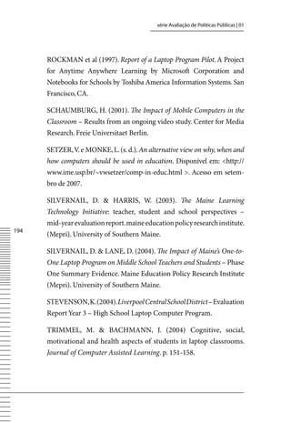 série Avaliação de Políticas Públicas | 01




      ROCKMAN et al (1997). Report of a Laptop Program Pilot. A Project
      for Anytime Anywhere Learning by Microsoft Corporation and
      Notebooks for Schools by Toshiba America Information Systems. San
      Francisco, CA.

      SCHAUMBURG, H. (2001). The Impact of Mobile Computers in the
      Classroom – Results from an ongoing video study. Center for Media
      Research. Freie Universitaet Berlin.

      SETZER, v. e MONKE, L. (s. d.). An alternative view on why, when and
      how computers should be used in education. Disponível em: http://
      www.ime.usp.br/~vwsetzer/comp-in-educ.html . Acesso em setem-
      bro de 2007.

      SILvERNAIL, D.  HARRIS, W. (2003). The Maine Learning
      Technology Initiative: teacher, student and school perspectives –
      mid-year evaluation report. maine education policy research institute.
14
      (Mepri). University of Southern Maine.

      SILvERNAIL, D.  LANE, D. (2004). The Impact of Maine’s One-to-
      One Laptop Program on Middle School Teachers and Students – Phase
      One Summary Evidence. Maine Education Policy Research Institute
      (Mepri). University of Southern Maine.

      STEvENSON, K. (2004). Liverpool Central School District – Evaluation
      Report Year 3 – High School Laptop Computer Program.

      TRIMMEL, M.  BACHMANN, J. (2004) Cognitive, social,
      motivational and health aspects of students in laptop classrooms.
      Journal of Computer Assisted Learning. p. 151-158.
 